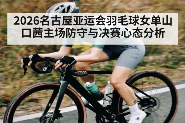 2026名古屋亚运会羽毛球女单山口茜主场防守与决赛心态分析