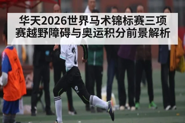 华天2026世界马术锦标赛三项赛越野障碍与奥运积分前景解析